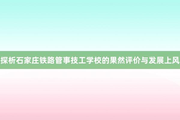 探析石家庄铁路管事技工学校的果然评价与发展上风