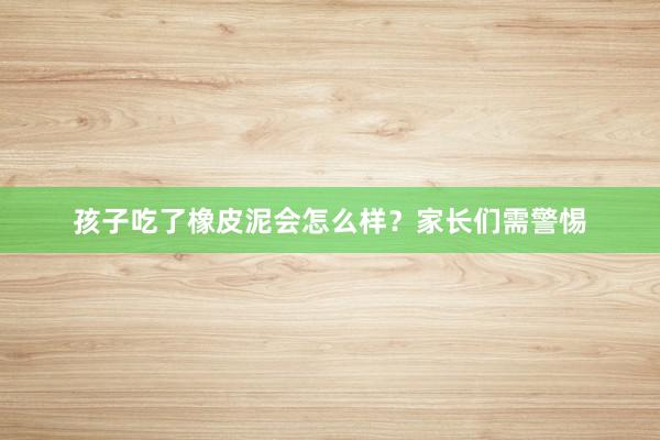 孩子吃了橡皮泥会怎么样？家长们需警惕