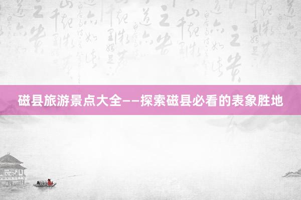 磁县旅游景点大全——探索磁县必看的表象胜地