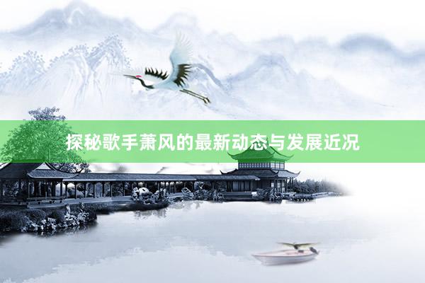 探秘歌手萧风的最新动态与发展近况
