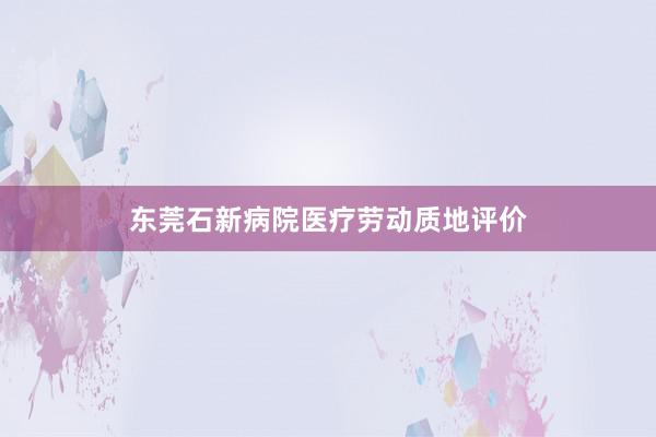 东莞石新病院医疗劳动质地评价
