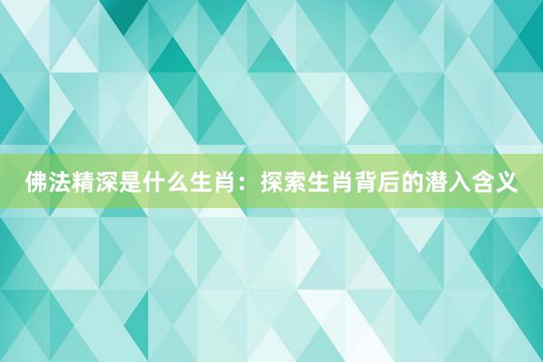 佛法精深是什么生肖：探索生肖背后的潜入含义