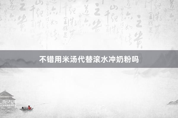 不错用米汤代替滚水冲奶粉吗