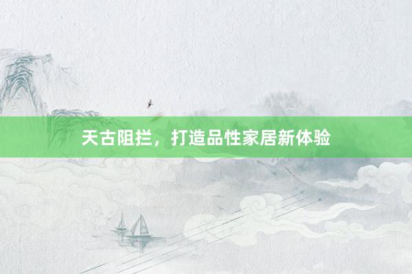 天古阻拦，打造品性家居新体验
