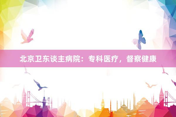 北京卫东谈主病院：专科医疗，督察健康
